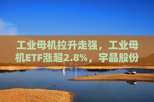工业母机拉升走强，工业母机ETF涨超2.8%，宇晶股份涨停