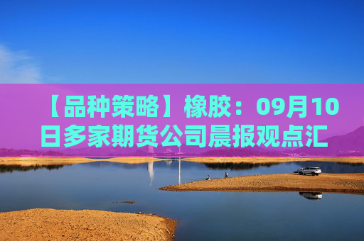 【品种策略】橡胶：09月10日多家期货公司晨报观点汇总