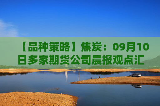 【品种策略】焦炭：09月10日多家期货公司晨报观点汇总