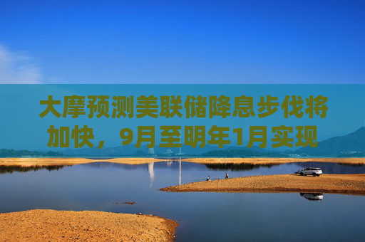 大摩预测美联储降息步伐将加快，9月至明年1月实现“四连降“