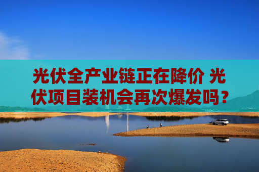 光伏全产业链正在降价 光伏项目装机会再次爆发吗？