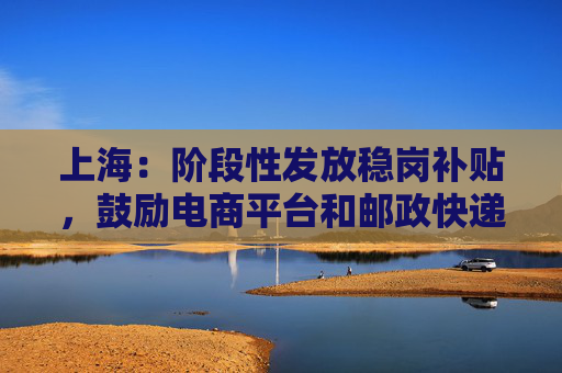 上海：阶段性发放稳岗补贴，鼓励电商平台和邮政快递企业持续提供快递、外卖服务