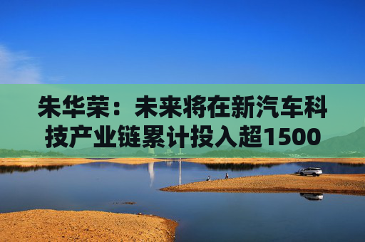 朱华荣：未来将在新汽车科技产业链累计投入超1500亿元