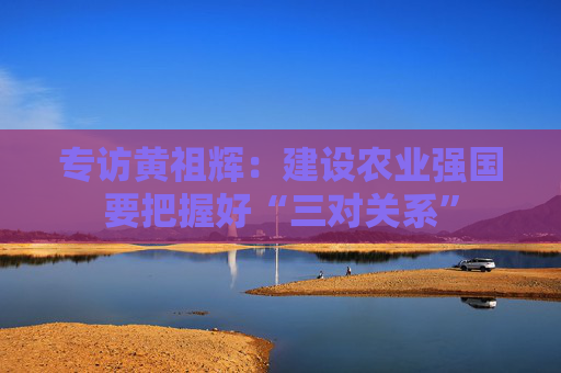 专访黄祖辉：建设农业强国要把握好“三对关系”