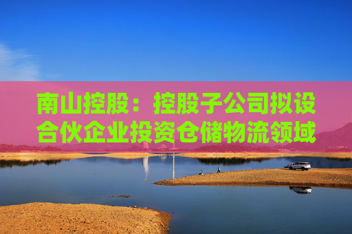 南山控股：控股子公司拟设合伙企业投资仓储物流领域