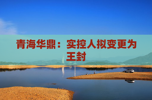 青海华鼎：实控人拟变更为王封