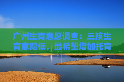 广州生育意愿调查：三孩生育意愿低，最希望增加托育服务