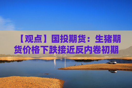【观点】国投期货：生猪期货价格下跌接近反内卷初期水平，暂以观望为主