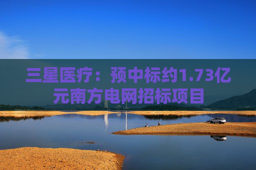 三星医疗：预中标约1.73亿元南方电网招标项目
