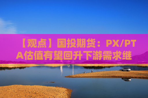 【观点】国投期货：PX/PTA估值有望回升下游需求继续向好