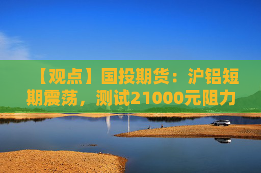 【观点】国投期货：沪铝短期震荡，测试21000元阻力位