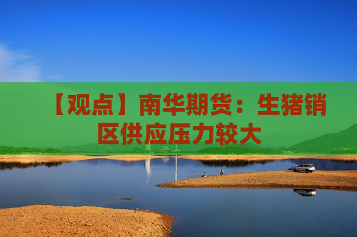 【观点】南华期货：生猪销区供应压力较大