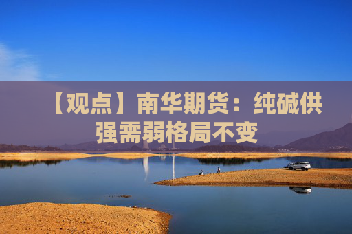 【观点】南华期货：纯碱供强需弱格局不变