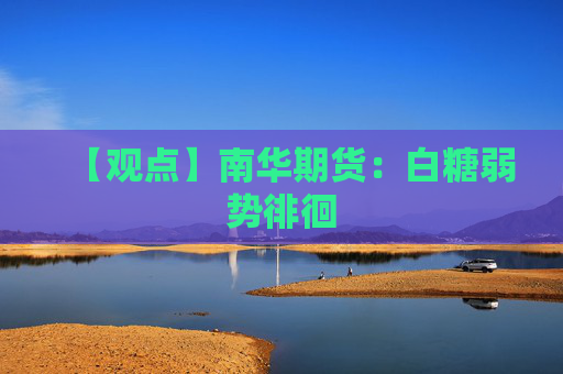 【观点】南华期货：白糖弱势徘徊