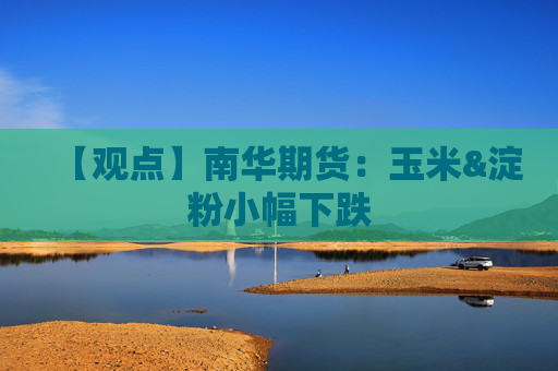 【观点】南华期货：玉米&淀粉小幅下跌