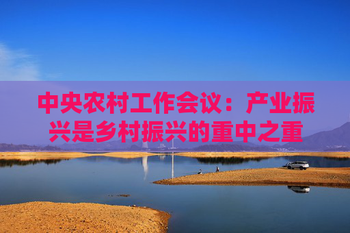 中央农村工作会议：产业振兴是乡村振兴的重中之重