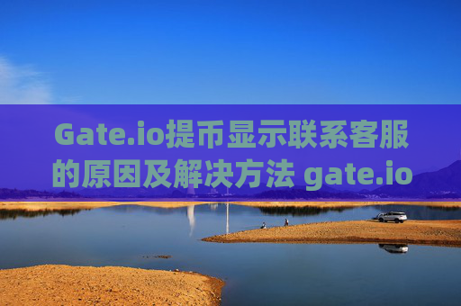 Gate.io提币显示联系客服的原因及解决方法 gate.io提币显示联系客服