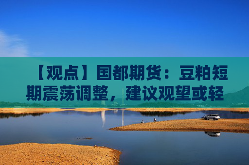 【观点】国都期货：豆粕短期震荡调整，建议观望或轻仓低多