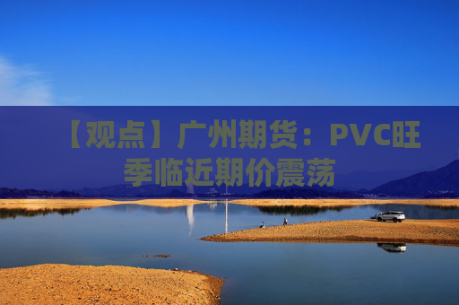 【观点】广州期货：PVC旺季临近期价震荡