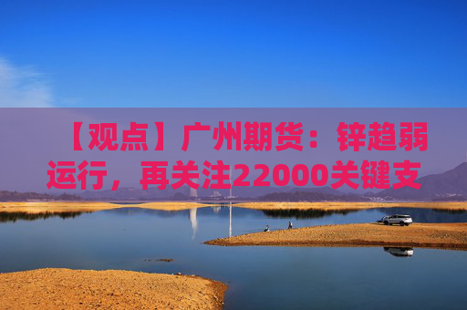 【观点】广州期货：锌趋弱运行，再关注22000关键支撑