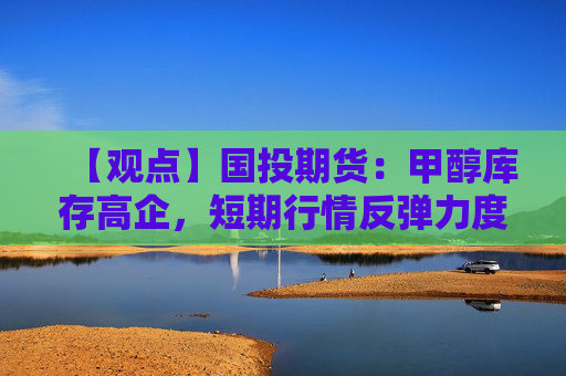 【观点】国投期货：甲醇库存高企，短期行情反弹力度有限