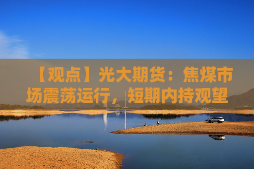 【观点】光大期货：焦煤市场震荡运行，短期内持观望态度为宜