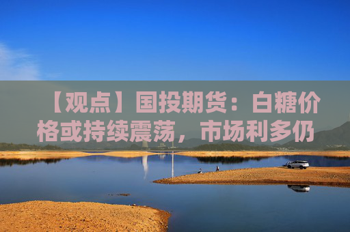 【观点】国投期货：白糖价格或持续震荡，市场利多仍显不足