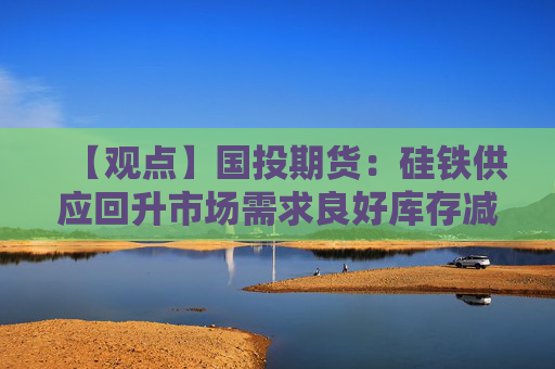 【观点】国投期货：硅铁供应回升市场需求良好库存减少