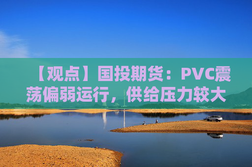 【观点】国投期货：PVC震荡偏弱运行，供给压力较大