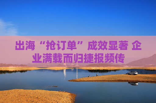 出海“抢订单”成效显著 企业满载而归捷报频传