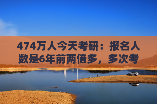 474万人今天考研：报名人数是6年前两倍多，多次考研成功率持续下降