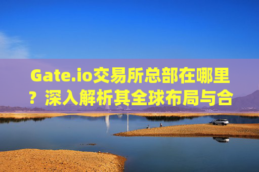Gate.io交易所总部在哪里？深入解析其全球布局与合规战略 gate.io交易所总部在哪里