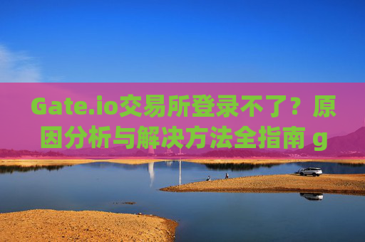 Gate.io交易所登录不了？原因分析与解决方法全指南 gate.io交易所登录不了
