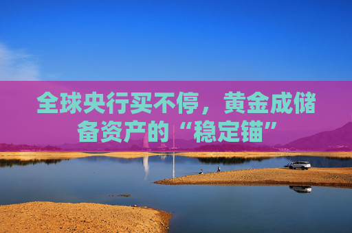 全球央行买不停，黄金成储备资产的“稳定锚”