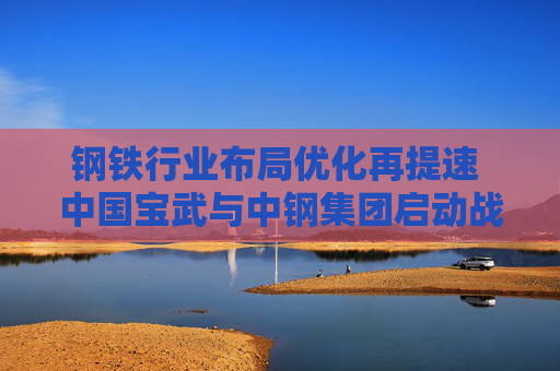 钢铁行业布局优化再提速 中国宝武与中钢集团启动战略重组