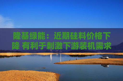 隆基绿能：近期硅料价格下降 有利于刺激下游装机需求快速增加