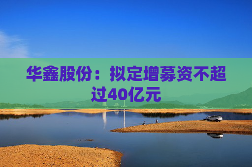 华鑫股份：拟定增募资不超过40亿元