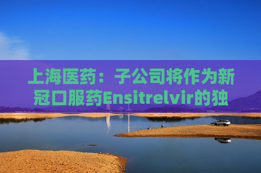 上海医药：子公司将作为新冠口服药Ensitrelvir的独家进口商和经销商