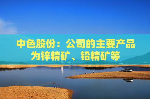 中色股份：公司的主要产品为锌精矿、铅精矿等
