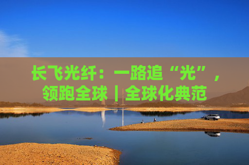 长飞光纤：一路追“光”，领跑全球｜全球化典范