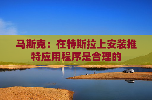 马斯克：在特斯拉上安装推特应用程序是合理的