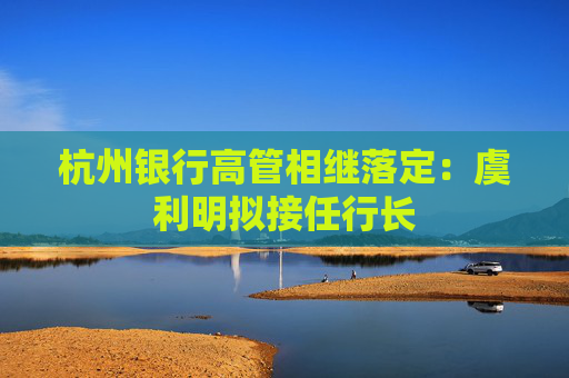杭州银行高管相继落定：虞利明拟接任行长
