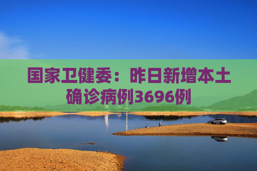 国家卫健委：昨日新增本土确诊病例3696例