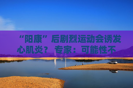 “阳康”后剧烈运动会诱发心肌炎？ 专家：可能性不大，但静养2周有必要