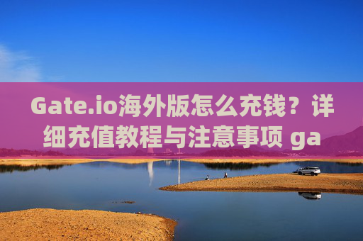 Gate.io海外版怎么充钱？详细充值教程与注意事项 gate.io海外版怎么充钱