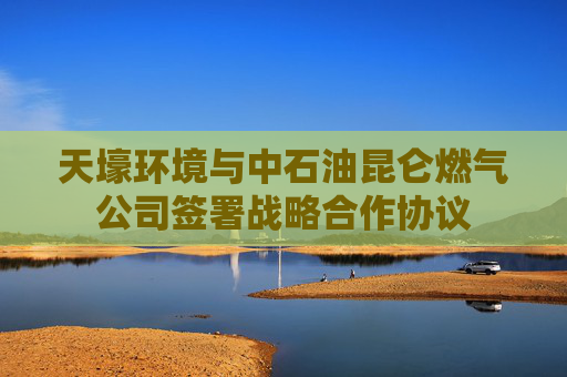 天壕环境与中石油昆仑燃气公司签署战略合作协议
