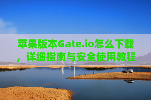 苹果版本Gate.io怎么下载，详细指南与安全使用教程 苹果版本gate.io怎么下载
