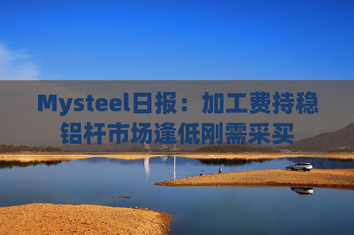 Mysteel日报：加工费持稳铝杆市场逢低刚需采买