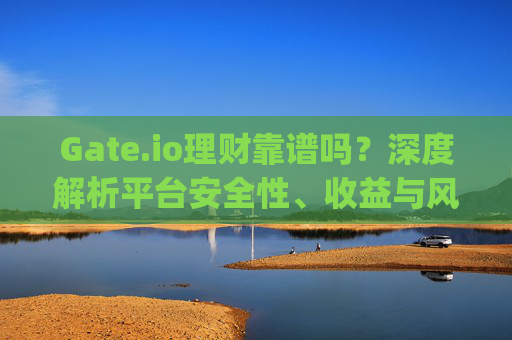 Gate.io理财靠谱吗？深度解析平台安全性、收益与风险 gate.io理财靠谱吗