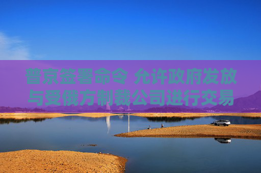 普京签署命令 允许政府发放与受俄方制裁公司进行交易的许可